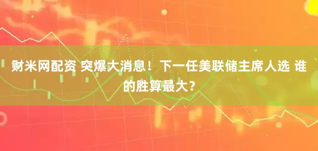 财米网配资 突爆大消息！下一任美联储主席人选 谁的胜算最大？