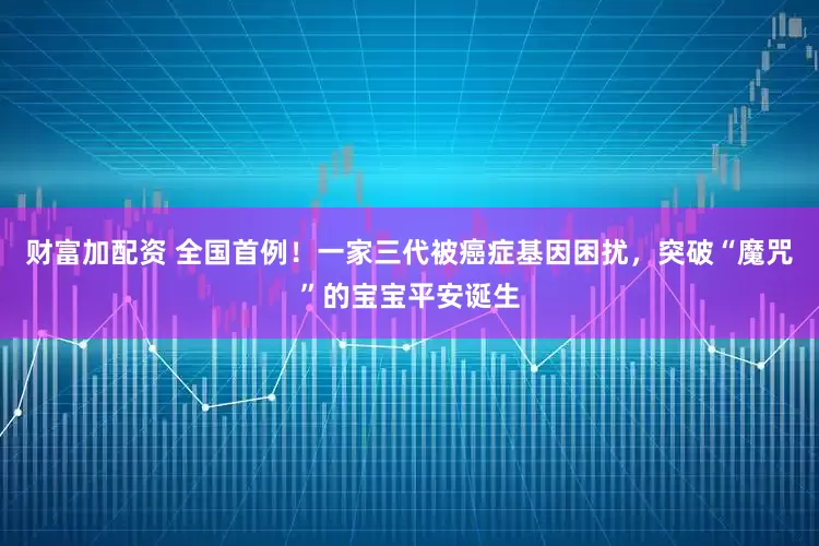 财富加配资 全国首例！一家三代被癌症基因困扰，突破“魔咒”的宝宝平安诞生