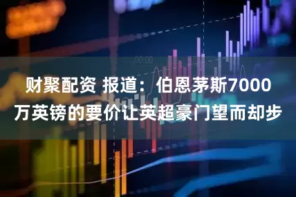 财聚配资 报道：伯恩茅斯7000万英镑的要价让英超豪门望而却步