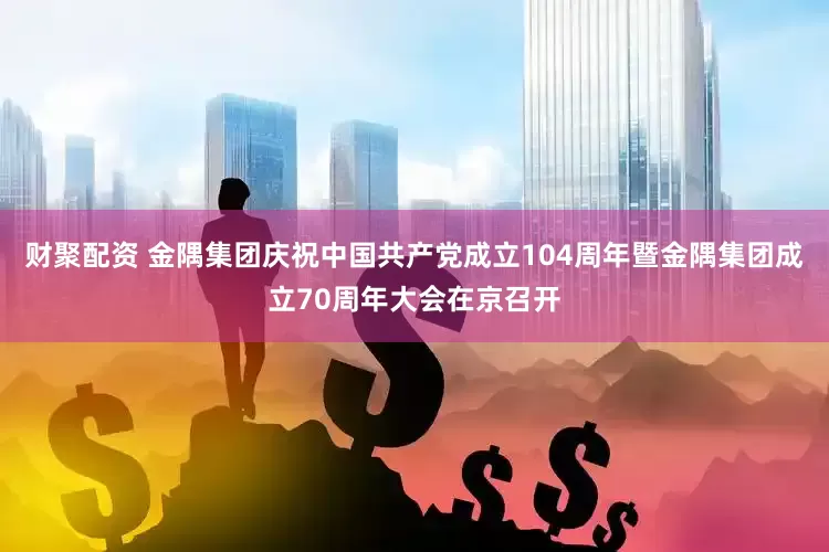 财聚配资 金隅集团庆祝中国共产党成立104周年暨金隅集团成立70周年大会在京召开