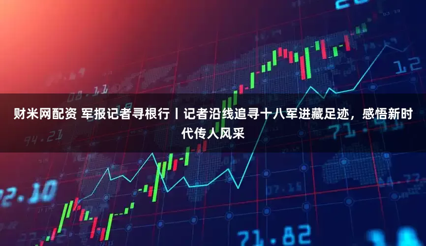 财米网配资 军报记者寻根行丨记者沿线追寻十八军进藏足迹，感悟新时代传人风采