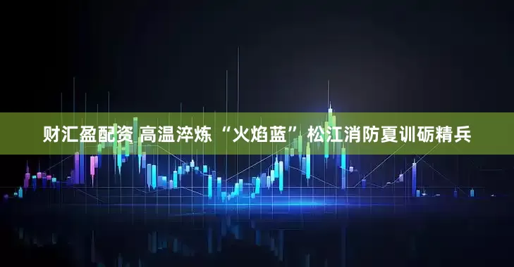 财汇盈配资 高温淬炼 “火焰蓝” 松江消防夏训砺精兵