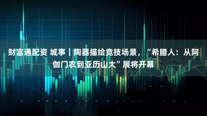 财富通配资 城事｜陶器描绘竞技场景，“希腊人：从阿伽门农到亚历山大”展将开幕