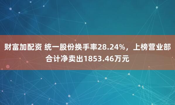 财富加配资 统一股份换手率28.24%，上榜营业部合计净卖出1853.46万元